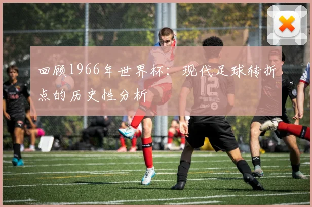 回顾1966年世界杯：现代足球转折点的历史性分析