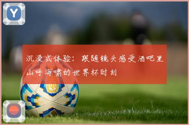 沉浸式体验：跟随镜头感受酒吧里山呼海啸的世界杯时刻