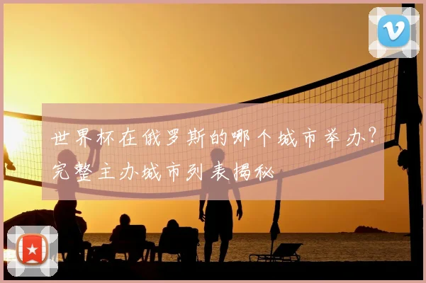 世界杯在俄罗斯的哪个城市举办?完整主办城市列表揭秘