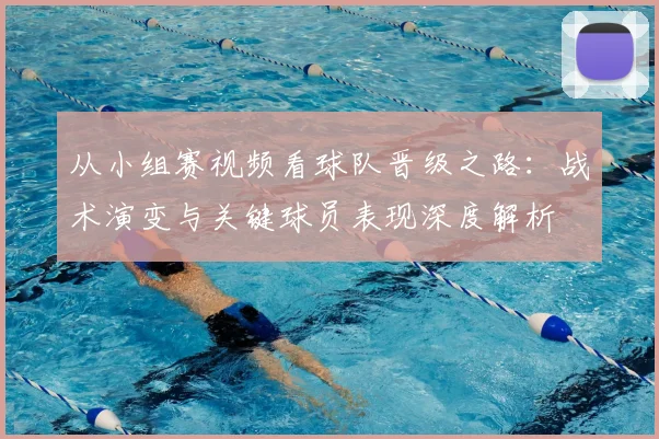 从小组赛视频看球队晋级之路：战术演变与关键球员表现深度解析