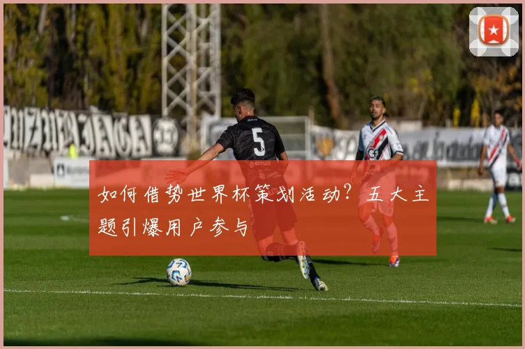 如何借势世界杯策划活动？五大主题引爆用户参与