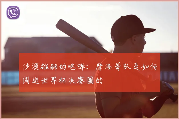 沙漠雄狮的咆哮：摩洛哥队是如何闯进世界杯决赛圈的
