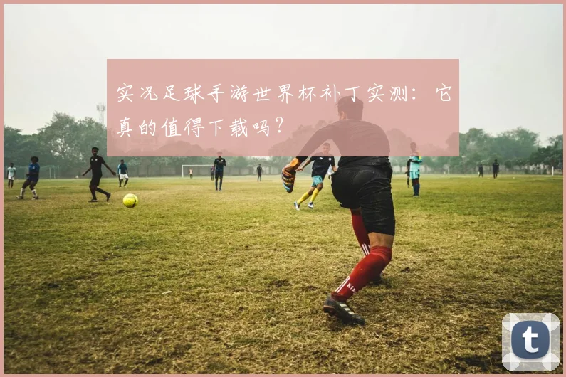 实况足球手游世界杯补丁实测:它真的值得下载吗?